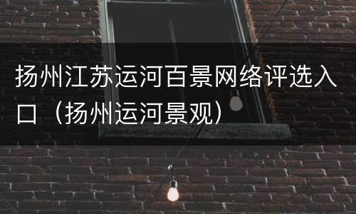 扬州江苏运河百景网络评选入口（扬州运河景观）