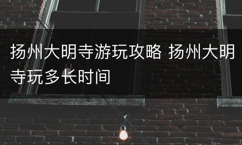 扬州大明寺游玩攻略 扬州大明寺玩多长时间