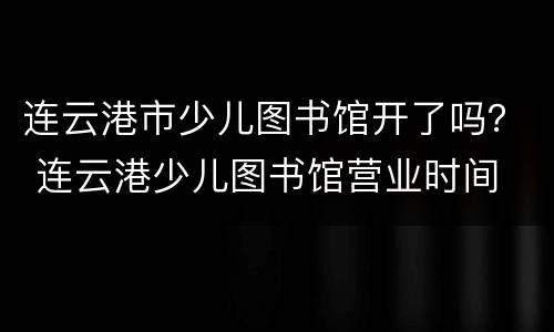连云港市少儿图书馆开了吗？ 连云港少儿图书馆营业时间