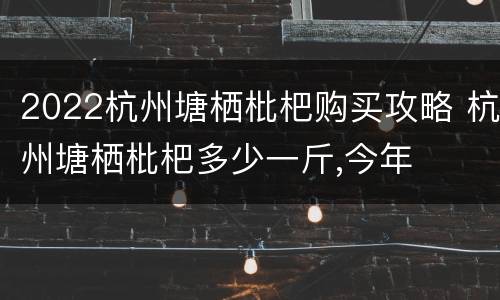 2022杭州塘栖枇杷购买攻略 杭州塘栖枇杷多少一斤,今年