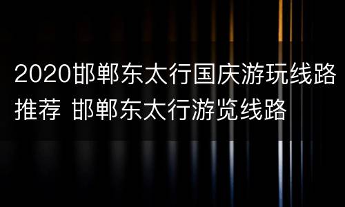 2020邯郸东太行国庆游玩线路推荐 邯郸东太行游览线路