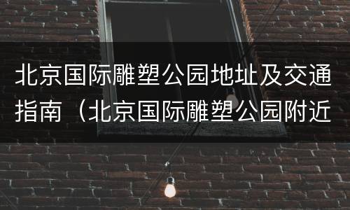 北京国际雕塑公园地址及交通指南（北京国际雕塑公园附近景点）