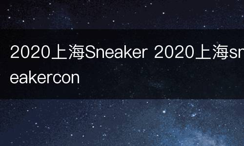 2020上海Sneaker 2020上海sneakercon