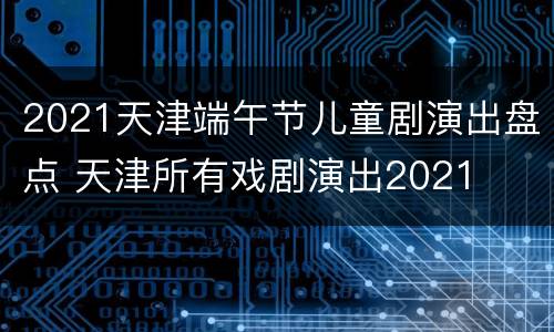 2021天津端午节儿童剧演出盘点 天津所有戏剧演出2021