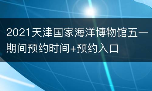 2021天津国家海洋博物馆五一期间预约时间+预约入口