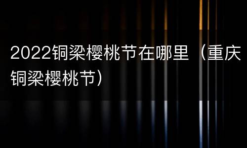 2022铜梁樱桃节在哪里（重庆铜梁樱桃节）