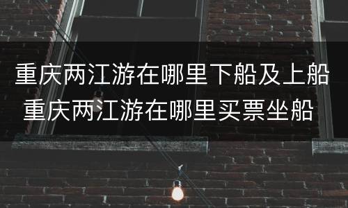 重庆两江游在哪里下船及上船 重庆两江游在哪里买票坐船