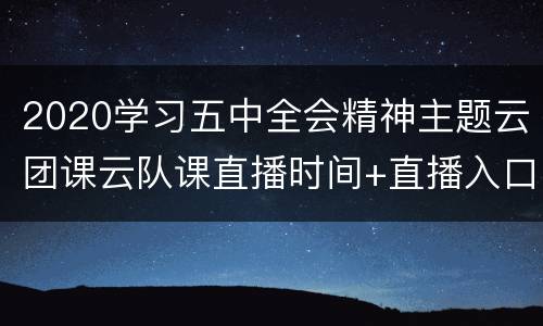 2020学习五中全会精神主题云团课云队课直播时间+直播入口