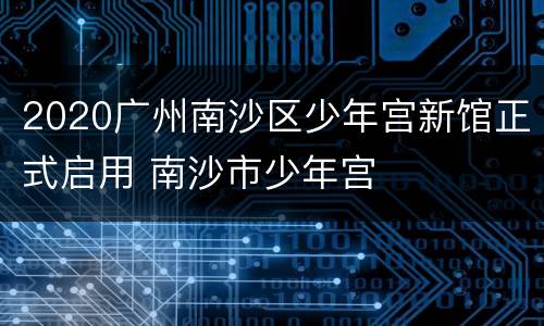2020广州南沙区少年宫新馆正式启用 南沙市少年宫