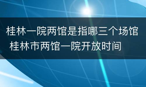 桂林一院两馆是指哪三个场馆 桂林市两馆一院开放时间