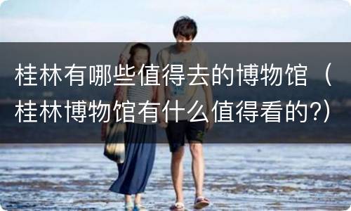 桂林有哪些值得去的博物馆（桂林博物馆有什么值得看的?）