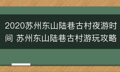 2020苏州东山陆巷古村夜游时间 苏州东山陆巷古村游玩攻略