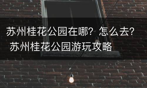 苏州桂花公园在哪？怎么去？ 苏州桂花公园游玩攻略