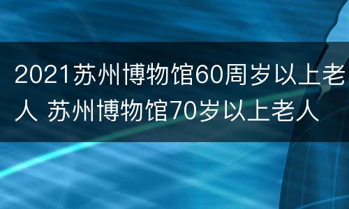 2021苏州博物馆60周岁以上老人 苏州博物馆70岁以上老人