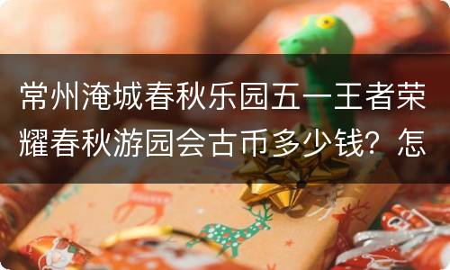 常州淹城春秋乐园五一王者荣耀春秋游园会古币多少钱？怎么买？