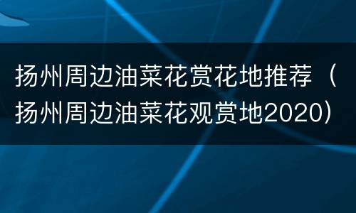 扬州周边油菜花赏花地推荐（扬州周边油菜花观赏地2020）