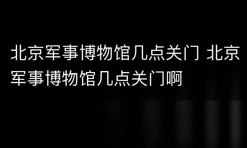 北京军事博物馆几点关门 北京军事博物馆几点关门啊