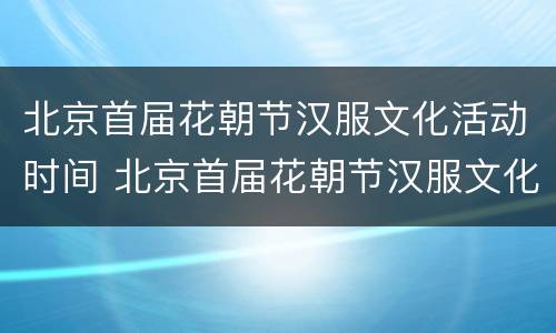 北京首届花朝节汉服文化活动时间 北京首届花朝节汉服文化活动时间