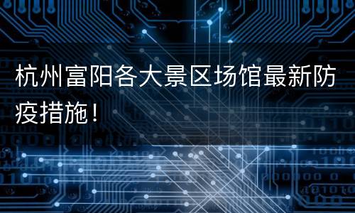 杭州富阳各大景区场馆最新防疫措施！