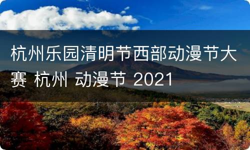 杭州乐园清明节西部动漫节大赛 杭州 动漫节 2021