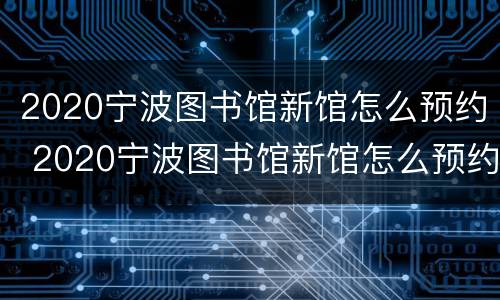 2020宁波图书馆新馆怎么预约 2020宁波图书馆新馆怎么预约进馆