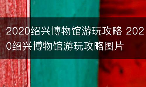 2020绍兴博物馆游玩攻略 2020绍兴博物馆游玩攻略图片