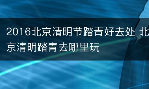 2016北京清明节踏青好去处 北京清明踏青去哪里玩