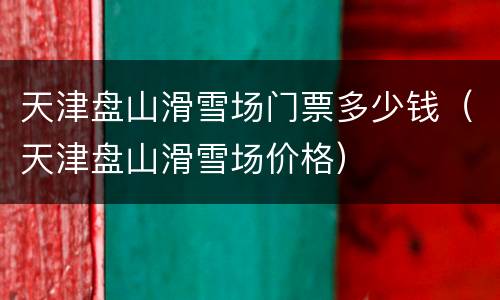 天津盘山滑雪场门票多少钱（天津盘山滑雪场价格）
