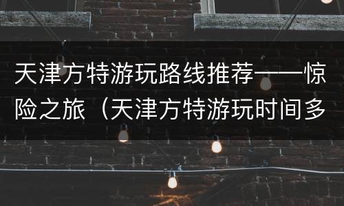 天津方特游玩路线推荐——惊险之旅（天津方特游玩时间多长时间）