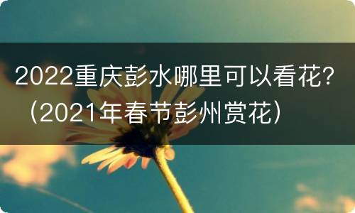 2022重庆彭水哪里可以看花？（2021年春节彭州赏花）