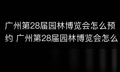 广州第28届园林博览会怎么预约 广州第28届园林博览会怎么预约参展