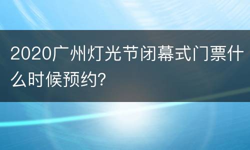 2020广州灯光节闭幕式门票什么时候预约？