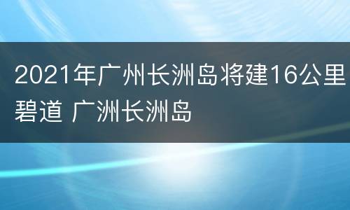 2021年广州长洲岛将建16公里碧道 广洲长洲岛