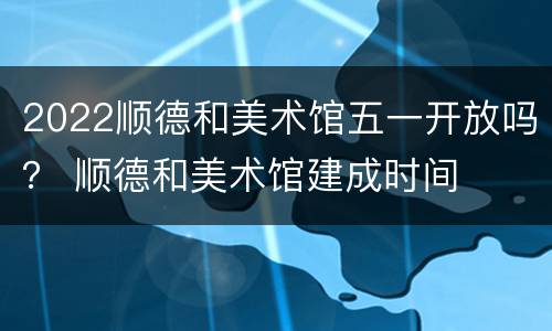2022顺德和美术馆五一开放吗？ 顺德和美术馆建成时间