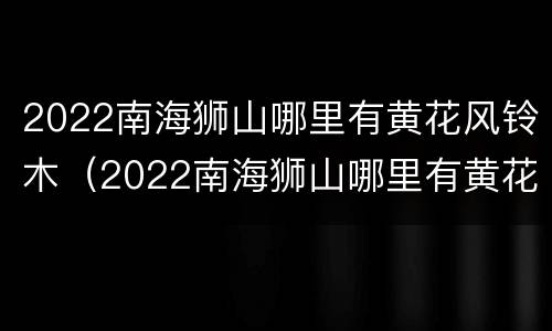 2022南海狮山哪里有黄花风铃木（2022南海狮山哪里有黄花风铃木种植）