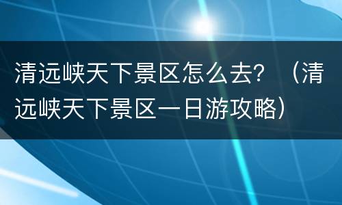 清远峡天下景区怎么去？（清远峡天下景区一日游攻略）
