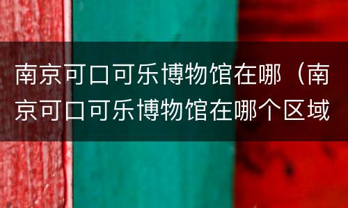 南京可口可乐博物馆在哪（南京可口可乐博物馆在哪个区域）