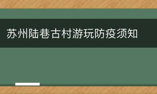 苏州陆巷古村游玩防疫须知