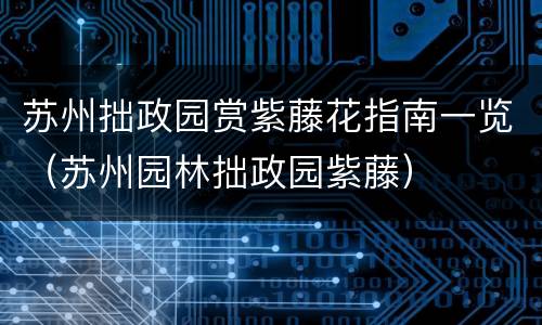 苏州拙政园赏紫藤花指南一览（苏州园林拙政园紫藤）