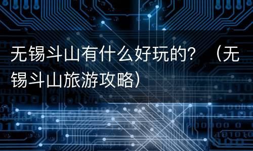 无锡斗山有什么好玩的？（无锡斗山旅游攻略）