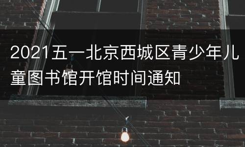 2021五一北京西城区青少年儿童图书馆开馆时间通知