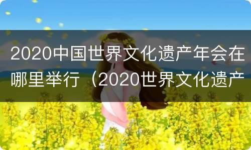 2020中国世界文化遗产年会在哪里举行（2020世界文化遗产大会时间）