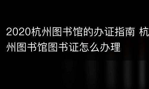 2020杭州图书馆的办证指南 杭州图书馆图书证怎么办理