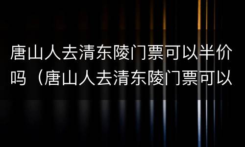 唐山人去清东陵门票可以半价吗（唐山人去清东陵门票可以半价吗现在）