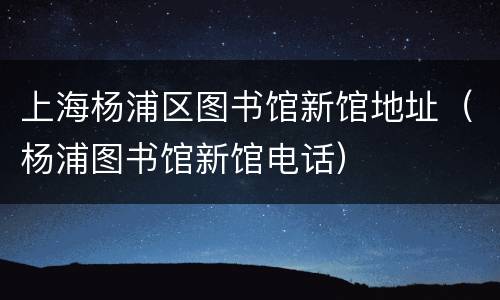 上海杨浦区图书馆新馆地址（杨浦图书馆新馆电话）