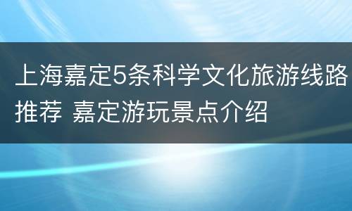 上海嘉定5条科学文化旅游线路推荐 嘉定游玩景点介绍
