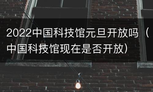2022中国科技馆元旦开放吗（中国科技馆现在是否开放）
