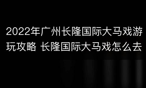 2022年广州长隆国际大马戏游玩攻略 长隆国际大马戏怎么去