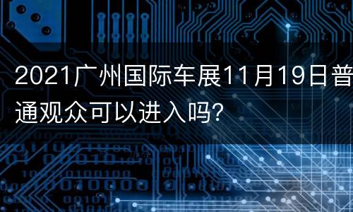 2021广州国际车展11月19日普通观众可以进入吗？
