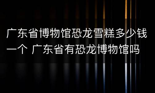 广东省博物馆恐龙雪糕多少钱一个 广东省有恐龙博物馆吗